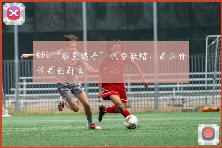 KPL“明星选手”代言激增,商业价值再创新高