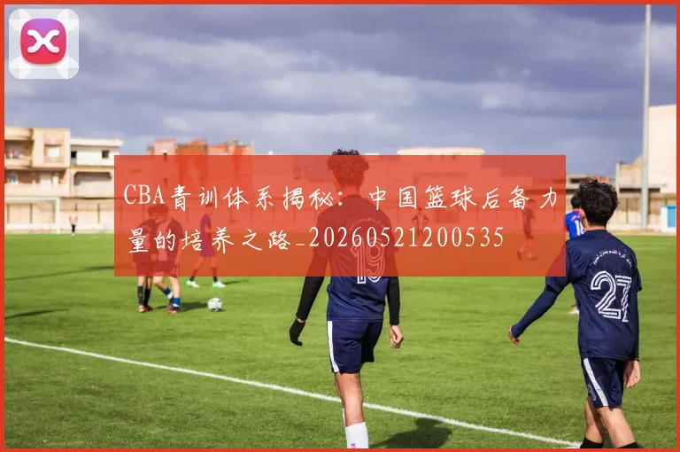 CBA青训体系揭秘：中国篮球后备力量的培养之路_20260521200535
